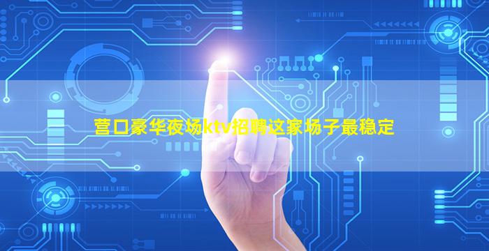 营口豪华夜场ktv招聘这家场子最稳定